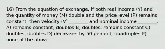 16) From the equation of exchange, if both real income (Y) and the quantity of money (M) double and the price level (P) remains constant, then velocity (V) ________ and nominal income ________. A) remains constant; doubles B) doubles; remains constant C) doubles; doubles D) decreases by 50 percent; quadruples E) none of the above