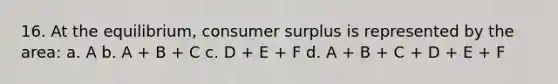 16. At the equilibrium, consumer surplus is represented by the area: a. A b. A + B + C c. D + E + F d. A + B + C + D + E + F