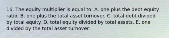 16. The equity multiplier is equal to: A. one plus the debt-equity ratio. B. one plus the total asset turnover. C. total debt divided by total equity. D. total equity divided by total assets. E. one divided by the total asset turnover.