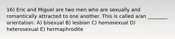 16) Eric and Miguel are two men who are sexually and romantically attracted to one another. This is called a/an ________ orientation. A) bisexual B) lesbian C) homosexual D) heterosexual E) hermaphrodite