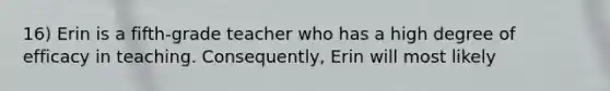 16) Erin is a fifth-grade teacher who has a high degree of efficacy in teaching. Consequently, Erin will most likely