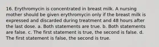 16. Erythromycin is concentrated in breast milk. A nursing mother should be given erythromycin only if the breast milk is expressed and discarded during treatment and 48 hours after the last dose. a. Both statements are true. b. Both statements are false. c. The first statement is true, the second is false. d. The first statement is false, the second is true.