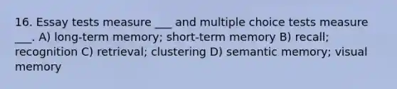 16. Essay tests measure ___ and multiple choice tests measure ___. A) long-term memory; short-term memory B) recall; recognition C) retrieval; clustering D) semantic memory; visual memory