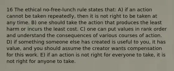 16 The ethical no-free-lunch rule states that: A) if an action cannot be taken repeatedly, then it is not right to be taken at any time. B) one should take the action that produces the least harm or incurs the least cost. C) one can put values in rank order and understand the consequences of various courses of action. D) if something someone else has created is useful to you, it has value, and you should assume the creator wants compensation for this work. E) if an action is not right for everyone to take, it is not right for anyone to take.