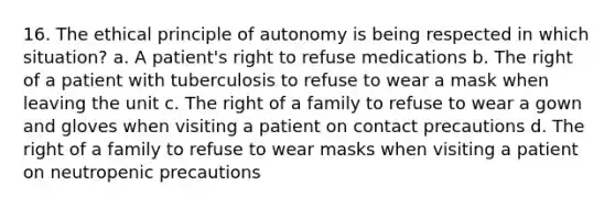 16. The ethical principle of autonomy is being respected in which situation? a. A patient's right to refuse medications b. The right of a patient with tuberculosis to refuse to wear a mask when leaving the unit c. The right of a family to refuse to wear a gown and gloves when visiting a patient on contact precautions d. The right of a family to refuse to wear masks when visiting a patient on neutropenic precautions