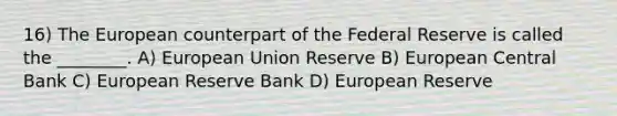 16) The European counterpart of the Federal Reserve is called the ________. A) European Union Reserve B) European Central Bank C) European Reserve Bank D) European Reserve