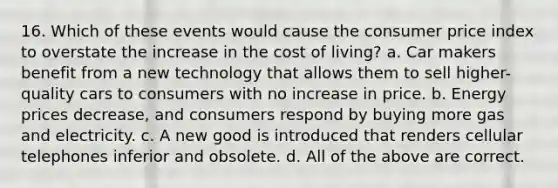 16. Which of these events would cause the consumer price index to overstate the increase in the cost of living? a. Car makers benefit from a new technology that allows them to sell higher-quality cars to consumers with no increase in price. b. Energy prices decrease, and consumers respond by buying more gas and electricity. c. A new good is introduced that renders cellular telephones inferior and obsolete. d. All of the above are correct.