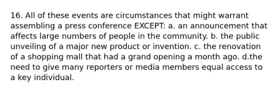 16. All of these events are circumstances that might warrant assembling a press conference EXCEPT: a. an announcement that affects large numbers of people in the community. b. the public unveiling of a major new product or invention. c. the renovation of a shopping mall that had a grand opening a month ago. d.the need to give many reporters or media members equal access to a key individual.