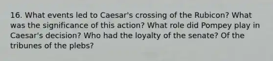 16. What events led to Caesar's crossing of the Rubicon? What was the significance of this action? What role did Pompey play in Caesar's decision? Who had the loyalty of the senate? Of the tribunes of the plebs?