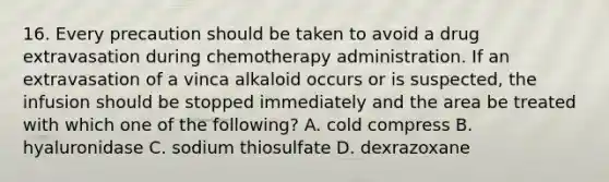 16. Every precaution should be taken to avoid a drug extravasation during chemotherapy administration. If an extravasation of a vinca alkaloid occurs or is suspected, the infusion should be stopped immediately and the area be treated with which one of the following? A. cold compress B. hyaluronidase C. sodium thiosulfate D. dexrazoxane