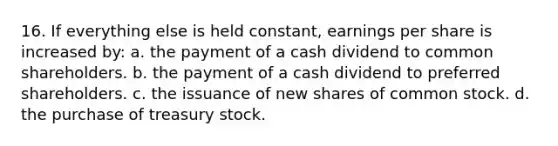 16. If everything else is held constant, earnings per share is increased by: a. the payment of a cash dividend to common shareholders. b. the payment of a cash dividend to preferred shareholders. c. the issuance of new shares of common stock. d. the purchase of treasury stock.