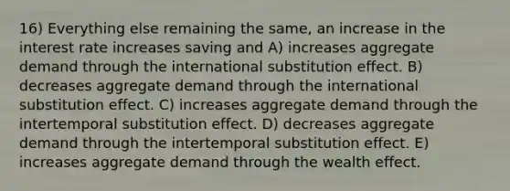 16) Everything else remaining the same, an increase in the interest rate increases saving and A) increases aggregate demand through the international substitution effect. B) decreases aggregate demand through the international substitution effect. C) increases aggregate demand through the intertemporal substitution effect. D) decreases aggregate demand through the intertemporal substitution effect. E) increases aggregate demand through the wealth effect.