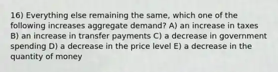 16) Everything else remaining the same, which one of the following increases aggregate demand? A) an increase in taxes B) an increase in transfer payments C) a decrease in government spending D) a decrease in the price level E) a decrease in the quantity of money