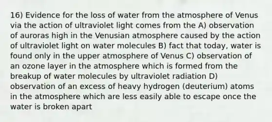 16) Evidence for the loss of water from the atmosphere of Venus via the action of ultraviolet light comes from the A) observation of auroras high in the Venusian atmosphere caused by the action of ultraviolet light on water molecules B) fact that today, water is found only in the upper atmosphere of Venus C) observation of an ozone layer in the atmosphere which is formed from the breakup of water molecules by ultraviolet radiation D) observation of an excess of heavy hydrogen (deuterium) atoms in the atmosphere which are less easily able to escape once the water is broken apart