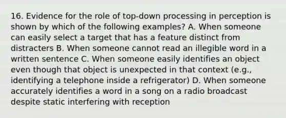 16. Evidence for the role of top-down processing in perception is shown by which of the following examples? A. When someone can easily select a target that has a feature distinct from distracters B. When someone cannot read an illegible word in a written sentence C. When someone easily identifies an object even though that object is unexpected in that context (e.g., identifying a telephone inside a refrigerator) D. When someone accurately identifies a word in a song on a radio broadcast despite static interfering with reception