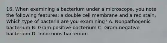 16. When examining a bacterium under a microscope, you note the following features: a double cell membrane and a red stain. Which type of bacteria are you examining? A. Nonpathogenic bacterium B. Gram-positive bacterium C. Gram-negative bacterium D. Innocuous bacterium