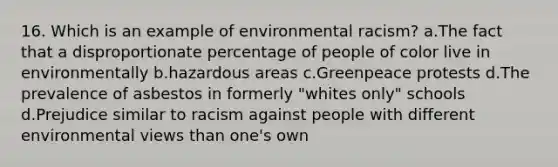 16. Which is an example of environmental racism? a.The fact that a disproportionate percentage of people of color live in environmentally b.hazardous areas c.Greenpeace protests d.The prevalence of asbestos in formerly "whites only" schools d.Prejudice similar to racism against people with different environmental views than one's own