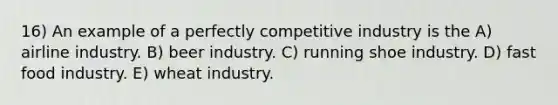 16) An example of a perfectly competitive industry is the A) airline industry. B) beer industry. C) running shoe industry. D) fast food industry. E) wheat industry.