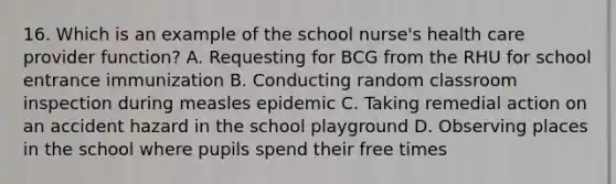 16. Which is an example of the school nurse's health care provider function? A. Requesting for BCG from the RHU for school entrance immunization B. Conducting random classroom inspection during measles epidemic C. Taking remedial action on an accident hazard in the school playground D. Observing places in the school where pupils spend their free times