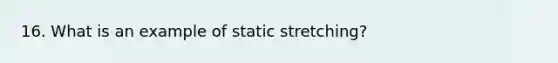 16. What is an example of static stretching?