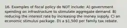 16. Examples of fiscal policy do NOT include: A) government spending on infrastructure to stimulate aggregate demand. B) reducing the interest rate by increasing the money supply. C) an economic stimulus package. D) a 1,500 per family tax rebate.