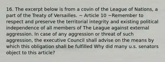 16. The excerpt below is from a covin of the League of Nations, a part of the Treaty of Versailles. ~ Article 10 ~Remember to respect and preserve the territorial integrity and existing political independence of all members of The League against external aggression. In case of any aggression or threat of such aggression, the executive Council shall advise on the means by which this obligation shall be fulfilled Why did many u.s. senators object to this article?