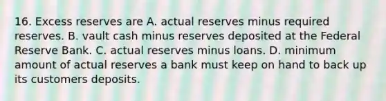 16. Excess reserves are A. actual reserves minus required reserves. B. vault cash minus reserves deposited at the Federal Reserve Bank. C. actual reserves minus loans. D. minimum amount of actual reserves a bank must keep on hand to back up its customers deposits.