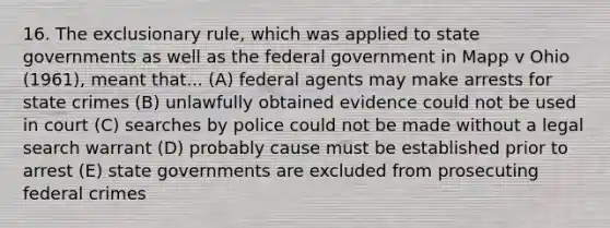 16. The exclusionary rule, which was applied to state governments as well as the federal government in Mapp v Ohio (1961), meant that... (A) federal agents may make arrests for state crimes (B) unlawfully obtained evidence could not be used in court (C) searches by police could not be made without a legal search warrant (D) probably cause must be established prior to arrest (E) state governments are excluded from prosecuting federal crimes