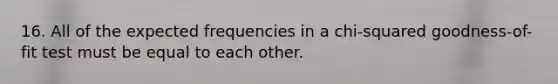 16. All of the expected frequencies in a chi-squared goodness-of-fit test must be equal to each other.