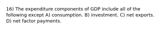 16) The expenditure components of GDP include all of the following except A) consumption. B) investment. C) net exports. D) net factor payments.