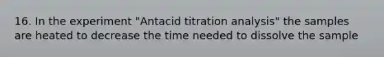 16. In the experiment "Antacid titration analysis" the samples are heated to decrease the time needed to dissolve the sample