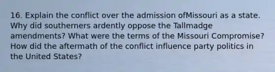 16. Explain the conflict over the admission ofMissouri as a state. Why did southerners ardently oppose the Tallmadge amendments? What were the terms of the Missouri Compromise? How did the aftermath of the conflict influence party politics in the United States?