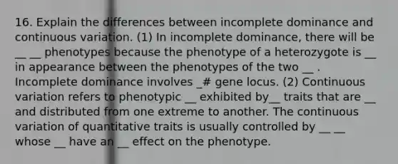 16. Explain the differences between incomplete dominance and continuous variation. (1) In incomplete dominance, there will be __ __ phenotypes because the phenotype of a heterozygote is __ in appearance between the phenotypes of the two __ . Incomplete dominance involves _# gene locus. (2) Continuous variation refers to phenotypic __ exhibited by__ traits that are __ and distributed from one extreme to another. The continuous variation of quantitative traits is usually controlled by __ __ whose __ have an __ effect on the phenotype.