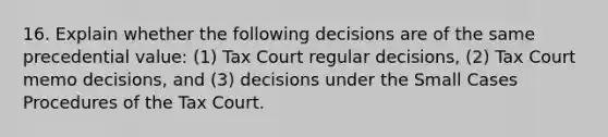 16. Explain whether the following decisions are of the same precedential​ value: (1) Tax Court regular​ decisions, (2) Tax Court memo​ decisions, and​ (3) decisions under the Small Cases Procedures of the Tax Court.