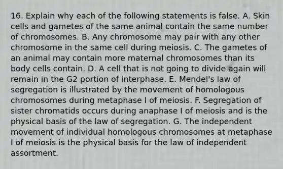 16. Explain why each of the following statements is false. A. Skin cells and gametes of the same animal contain the same number of chromosomes. B. Any chromosome may pair with any other chromosome in the same cell during meiosis. C. The gametes of an animal may contain more maternal chromosomes than its body cells contain. D. A cell that is not going to divide again will remain in the G2 portion of interphase. E. Mendel's law of segregation is illustrated by the movement of homologous chromosomes during metaphase I of meiosis. F. Segregation of sister chromatids occurs during anaphase I of meiosis and is the physical basis of the law of segregation. G. The independent movement of individual homologous chromosomes at metaphase I of meiosis is the physical basis for the law of independent assortment.