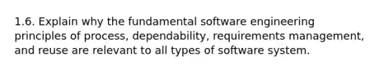 1.6. Explain why the fundamental software engineering principles of process, dependability, requirements management, and reuse are relevant to all types of software system.