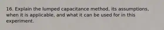 16. Explain the lumped capacitance method, its assumptions, when it is applicable, and what it can be used for in this experiment.