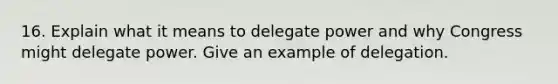 16. Explain what it means to delegate power and why Congress might delegate power. Give an example of delegation.