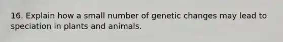 16. Explain how a small number of genetic changes may lead to speciation in plants and animals.