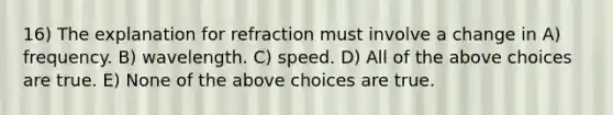 16) The explanation for refraction must involve a change in A) frequency. B) wavelength. C) speed. D) All of the above choices are true. E) None of the above choices are true.