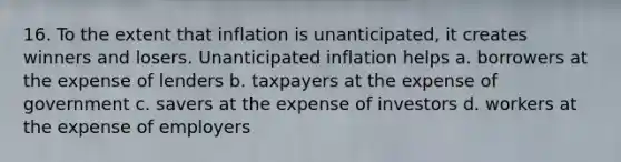 16. To the extent that inflation is unanticipated, it creates winners and losers. Unanticipated inflation helps a. borrowers at the expense of lenders b. taxpayers at the expense of government c. savers at the expense of investors d. workers at the expense of employers