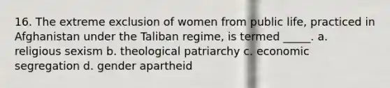 16. The extreme exclusion of women from public life, practiced in Afghanistan under the Taliban regime, is termed _____. a. religious sexism b. theological patriarchy c. economic segregation d. gender apartheid