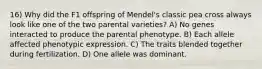 16) Why did the F1 offspring of Mendel's classic pea cross always look like one of the two parental varieties? A) No genes interacted to produce the parental phenotype. B) Each allele affected phenotypic expression. C) The traits blended together during fertilization. D) One allele was dominant.