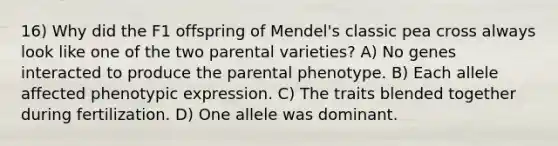 16) Why did the F1 offspring of Mendel's classic pea cross always look like one of the two parental varieties? A) No genes interacted to produce the parental phenotype. B) Each allele affected phenotypic expression. C) The traits blended together during fertilization. D) One allele was dominant.