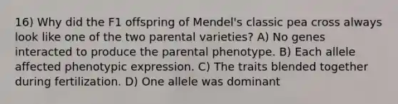 16) Why did the F1 offspring of Mendel's classic pea cross always look like one of the two parental varieties? A) No genes interacted to produce the parental phenotype. B) Each allele affected phenotypic expression. C) The traits blended together during fertilization. D) One allele was dominant