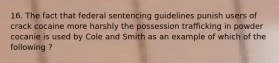 16. The fact that federal sentencing guidelines punish users of crack cocaine more harshly the possession trafficking in powder cocanie is used by Cole and Smith as an example of which of the following ?