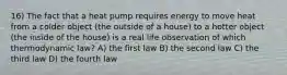 16) The fact that a heat pump requires energy to move heat from a colder object (the outside of a house) to a hotter object (the inside of the house) is a real life observation of which thermodynamic law? A) the first law B) the second law C) the third law D) the fourth law