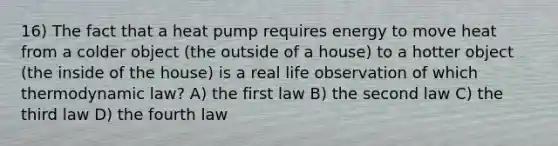 16) The fact that a heat pump requires energy to move heat from a colder object (the outside of a house) to a hotter object (the inside of the house) is a real life observation of which thermodynamic law? A) the first law B) the second law C) the third law D) the fourth law