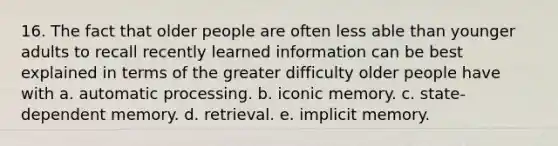 16. The fact that older people are often less able than younger adults to recall recently learned information can be best explained in terms of the greater difficulty older people have with a. automatic processing. b. iconic memory. c. state-dependent memory. d. retrieval. e. implicit memory.