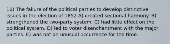 16) The failure of the political parties to develop distinctive issues in the election of 1852 A) created sectional harmony. B) strengthened the two-party system. C) had little effect on the political system. D) led to voter disenchantment with the major parties. E) was not an unusual occurrence for the time.